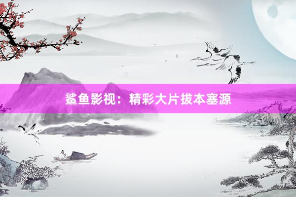 鲨鱼影视:精彩大片拔本塞源