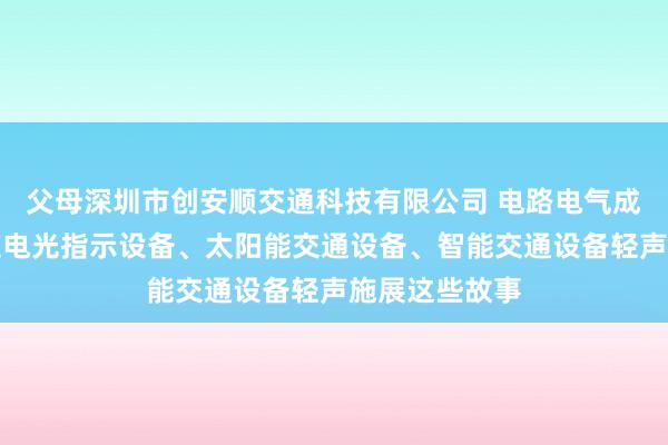 父母深圳市创安顺交通科技有限公司 电路电气成套设备、隧道电光指示设备、太阳能交通设备、智能交通设备轻声施展这些故事